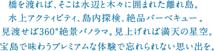 橋を渡れば、そこは水辺と木々に囲まれた離れ島。水上アクティビティ、島内探検、絶品バーベキュー。見渡せば360°絶景パノラマ。見上げれば満天の星空。宝島で味わうプレミアムな体験で忘れられない思い出を。