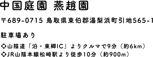 中国庭園 燕趙園　〒689-0715 鳥取県東伯郡湯梨浜町引地565-1　駐車場あり ・山陰道「泊・東郷IC」よりクルマで9分(約6km)・JR山陰本線松崎駅より徒歩10分(約900m)